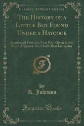 The History of a Little Boy Found Under a Haycock: Continued From the First Part, Given in the Royal Alphabet, Or, Child's Best Instructor (Classic Reprint)