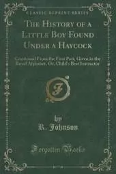 The History of a Little Boy Found Under a Haycock: Continued From the First Part, Given in the Royal Alphabet, Or, Child's Best Instructor (Classic Reprint)