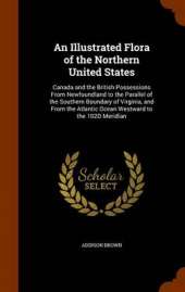 An Illustrated Flora of the Northern United States: Canada and the British Possessions from Newfoundland to the Parallel of the Southern Boundary of Virginia, and from the Atlantic Ocean Westward to the 102d Meridian