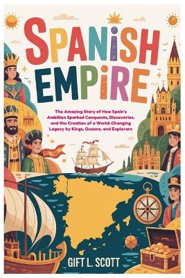 Spanish Empire: The Entire History for Kids: The Amazing Story of How Spain's Ambition Sparked Conquests, Discoveries, and the Creation of a World-Changing Legacy by Kings, Queens, and Explorers