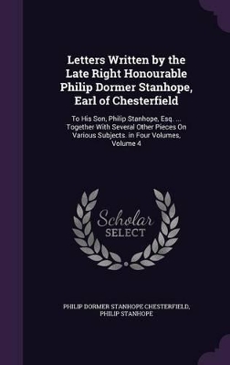 Letters Written by the Late Right Honourable Philip Dormer Stanhope, Earl of Chesterfield: To His Son, Philip Stanhope, Esq. ... Together With Several Other Pieces On Various Subjects. in Four Volumes, Volume 4