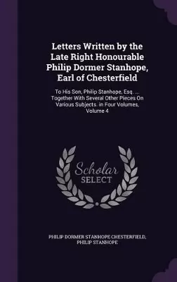 Letters Written by the Late Right Honourable Philip Dormer Stanhope, Earl of Chesterfield: To His Son, Philip Stanhope, Esq. ... Together With Several Other Pieces On Various Subjects. in Four Volumes, Volume 4