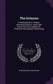 The Sciences: A Reading Book for Children: Astronomy, Physics-- Heat, Light, Sound, Electricity, Magnetism-- Chemistry, Physiography, Meteorology