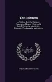 The Sciences: A Reading Book for Children: Astronomy, Physics-- Heat, Light, Sound, Electricity, Magnetism-- Chemistry, Physiography, Meteorology