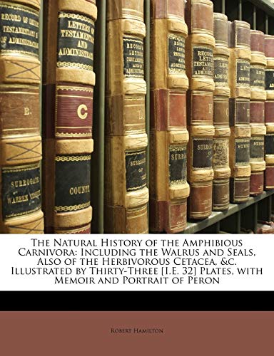 The Natural History of the Amphibious Carnivora: Including the Walrus and Seals, Also of the Herbivorous Cetacea, &C. Illustrated by Thirty-Three i.e. 32 Plates, with Memoir a ND Portrait of Peron