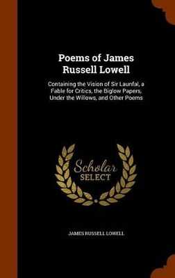 Poems of James Russell Lowell: Containing the Vision of Sir Launfal, a Fable for Critics, the Biglow Papers, Under the Willows, and Other Poems