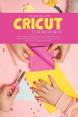Cricut for Beginners: All you Need to Know about Cricut, Expand on your Passion for Object Design and Transform your project Ideas from Thoughts To Reality