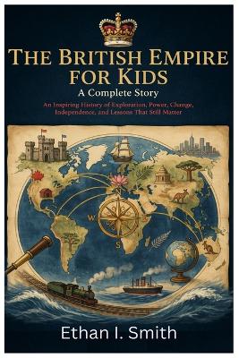 The British Empire for Kids: A Complete Story: An Inspiring History of Exploration, Power, Change, Independence, and Lessons That Still Matter