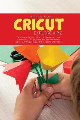 Cricut Explore Air 2: The Ultimate Beginner's Guide to master your Cricut Explore Air 2, Design Space and Tips and Tricks to Realize your Project Ideas with Illustrations and Pictures