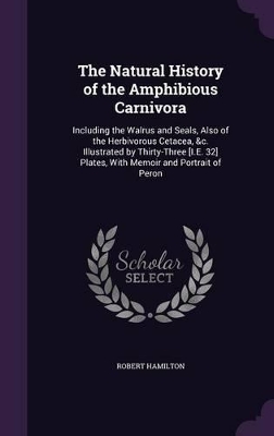 The Natural History of the Amphibious Carnivora: Including the Walrus and Seals, Also of the Herbivorous Cetacea, &c. Illustrated by Thirty-Three [I.E. 32] Plates, With Memoir and Portrait of Peron