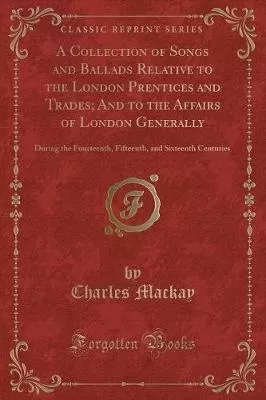 A Collection of Songs and Ballads Relative to the London Prentices and Trades; And to the Affairs of London Generally: During the Fourteenth, Fifteenth, and Sixteenth Centuries (Classic Reprint)