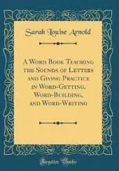 A Word Book Teaching the Sounds of Letters and Giving Practice in Word-Getting, Word-Building, and Word-Writing (Classic Reprint)