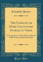 The Cowslip, or More Cautionary Stories in Verse: A Companion to That Much Admired Little Work, Entitled the Daisy (Classic Reprint)