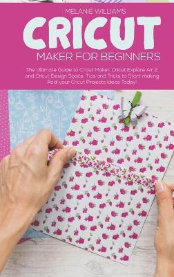 Cricut Maker for Beginners: The Ultimate Guide to Cricut Maker, Cricut Explore Air 2 and Cricut Design Space. Tips and Tricks to Start making Real your Cricut Projects Ideas Today!