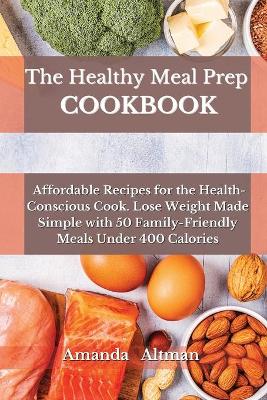 The Healthy Meal Prep Cookbook: Affordable Recipes for the Health-Conscious Cook. Lose Weight Made Simple with 50 Family-Friendly Meals Under 400 Calories