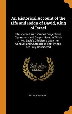 An Historical Account of the Life and Reign of David, King of Israel: Interspersed with Various Conjectures, Digressions and Disquisitions, in Which ... Mr. Bayle's Criticisms Upon the Conduct and Character of That Prince, Are Fully Considered