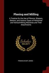 Planing and Milling: A Treatise on the Use of Planers, Shapers, Slotters, and Various Types of Horizontal and Vertical Milling Machines and Their Attachments