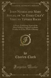 John Noakes and Mary Styles, or "an Essex Calf's" Visit to Tiptree Races: A Poem, Exhibiting Some of the Most Striking Lingual Localisms Peculiar to Essex; With a Glossary (Classic Reprint)
