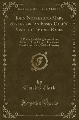 John Noakes and Mary Styles, or "an Essex Calf's" Visit to Tiptree Races: A Poem, Exhibiting Some of the Most Striking Lingual Localisms Peculiar to Essex; With a Glossary (Classic Reprint)