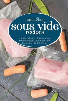 Sous Vide Recipes: A Complete Cookbook For Beginners To Learn How To Cook Amazing "Under-Vacuum" Dishes To Astonish Your Family And Friends