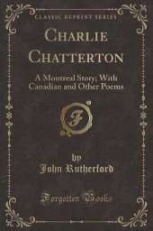 Charlie Chatterton: A Montreal Story; With Canadian and Other Poems (Classic Reprint)