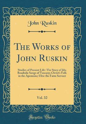 The Works of John Ruskin, Vol. 32: Studies of Peasant Life: The Story of Ida; Roadside Songs of Tuscany; Christ's Folk in the Apennine; Ulric the Farm Servant (Classic Reprint)
