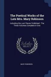 The Poetical Works of the Late Mrs. Mary Robinson: Including the Last Pieces Published: The Three Volumes Complete in One