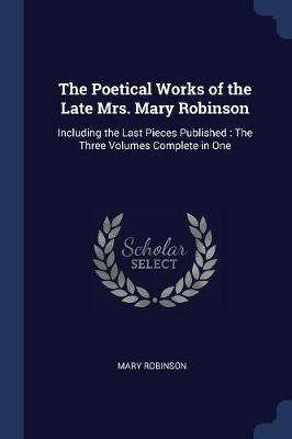The Poetical Works of the Late Mrs. Mary Robinson: Including the Last Pieces Published: The Three Volumes Complete in One