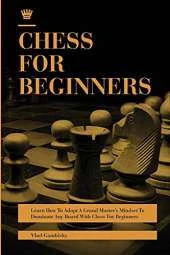 Chess for Beginners: Learn How To Adopt A Grand Master's Mindset To Dominate Any Board With Chess For Beginners