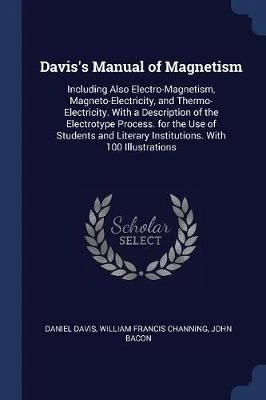 Davis's Manual of Magnetism: Including Also Electro-Magnetism, Magneto-Electricity, and Thermo-Electricity. with a Description of the Electrotype Process. for the Use of Students and Literary Institutions. with 100 Illustrations