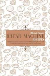 Bread Machine Recipes: The Ultimate Bread Machine Cookbook for Cooking Homemade Bread Following Foolproof and Step by Step Recipes