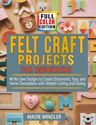 Felt Craft Projects for Beginners: 40 No-Sew Designs to Create Ornaments, Toys, and Home Decorations with Simple Cutting and Gluing