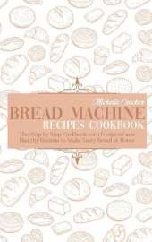 Bread Machine Recipes Cookbook: The Step by Step Cookbook with Foolproof and Healthy Recipes to Make Tasty Bread at Home