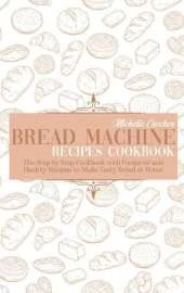 Bread Machine Recipes Cookbook: The Step by Step Cookbook with Foolproof and Healthy Recipes to Make Tasty Bread at Home