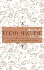 Bread Machine Recipes: The Ultimate Bread Machine Cookbook for Cooking Homemade Bread Following Foolproof and Step by Step Recipes