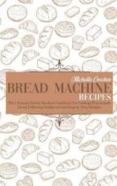 Bread Machine Recipes: The Ultimate Bread Machine Cookbook for Cooking Homemade Bread Following Foolproof and Step by Step Recipes