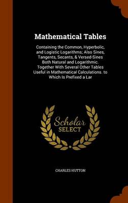 Mathematical Tables: Containing the Common, Hyperbolic, and Logistic Logarithms; Also Sines, Tangents, Secants, & Versed-Sines Both Natural and Logarithmic. Together with Several Other Tables Useful in Mathematical Calculations. to Which Is Prefixed a Lar