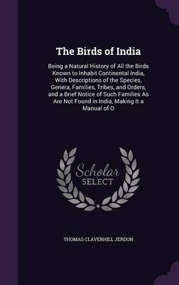 The Birds of India: Being a Natural History of All the Birds Known to Inhabit Continental India, with Descriptions of the Species, Genera, Families, Tribes, and Orders, and a Brief Notice of Such Families as Are Not Found in India, Making It a Manual of O