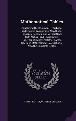 Mathematical Tables: Containing the Common, Hyperbolic, and Logistic Logarithms, Also Sines, Tangents, Secants, and Versed Sines Both Natural and Logarithmic. Together with Several Other Tables Useful in Mathematical Calculations. Also the Complete Descri