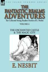 The Collected Young Readers Fiction of E. Nesbit-Volume 4: The Fantastic Realms Adventures-The Enchanted Castle & The Magic City