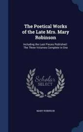 The Poetical Works of the Late Mrs. Mary Robinson: Including the Last Pieces Published: The Three Volumes Complete in One