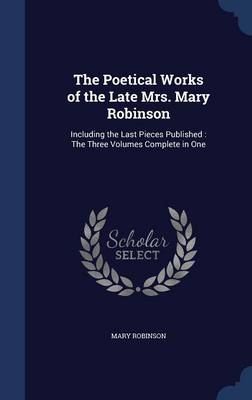 The Poetical Works of the Late Mrs. Mary Robinson: Including the Last Pieces Published: The Three Volumes Complete in One