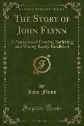 The Story of John Flynn: A Narrative of Cruelty, Suffering and Wrong Rarely Paralleled (Classic Reprint)