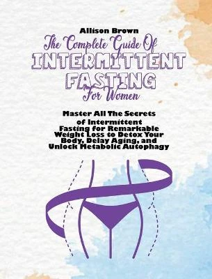The Complete Guide of Intermittent Fasting for Women: Master All The Secrets of Intermittent Fasting for Remarkable Weight Loss to Detox Your Body, Delay Aging, and Unlock Metabolic Autophagy