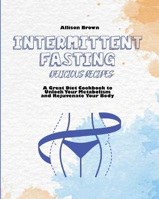 Intermittent Fasting Delicious Recipes: A Great Diet Cookbook to Unlock Your Metabolism and Rejuvenate Your Body
