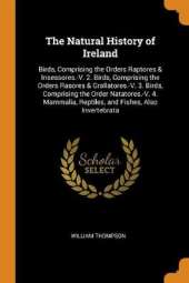 The Natural History of Ireland: Birds, Comprising the Orders Raptores & Insessores.-V. 2. Birds, Comprising the Orders Rasores & Grallatores.-V. 3. Birds, Comprising the Order Natatores.-V. 4. Mammalia, Reptiles, and Fishes, Also Invertebrata