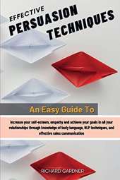 Effective Persuasion Techniques: An Easy Guide To Increase Your Self-Esteem, Empathy And Achieve Your Goals In All Your Relationships Through Knowledge Of Body Language, Nlp Techniques, And Effective Sales Communication