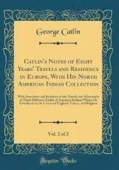Catlin's Notes of Eight Years' Travels and Residence in Europe, With His North American Indian Collection, Vol. 2 of 2: With Anecdotes and Incidents of the Travels and Adventures of Three Different Parties of American Indians Whom He Introduced to the Cou