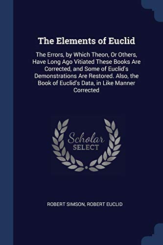 The Elements of Euclid: The Errors, by Which Theon, or Others, Have Long Ago Vitiated These Books Are Corrected, and Some of Euclid's Demonstrations Are Restored. Also, the Book of Euclid's Data, in Like Manner Corrected