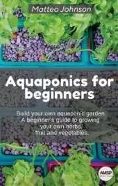 Aquaponics for beginners: BUILD YOUR OWN AQUAPONIC GARDEN. A beginner's guide to growing your own herbs, fruit and vegetables.